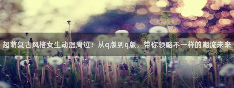 动漫里番在线观看网址：超萌复古风格女生动漫周边：从q版到q版，带你领略不一样的潮流未来